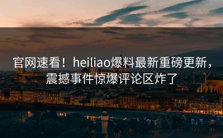 官网速看！heiliao爆料最新重磅更新，震撼事件惊爆评论区炸了