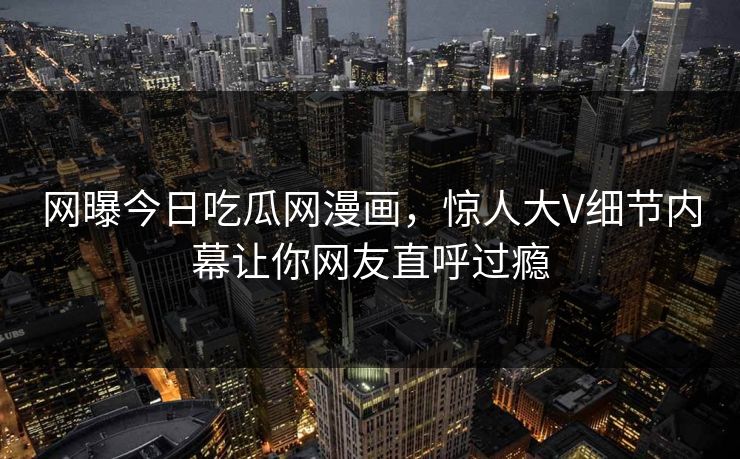 网曝今日吃瓜网漫画，惊人大V细节内幕让你网友直呼过瘾
