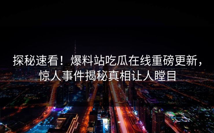 探秘速看！爆料站吃瓜在线重磅更新，惊人事件揭秘真相让人瞠目