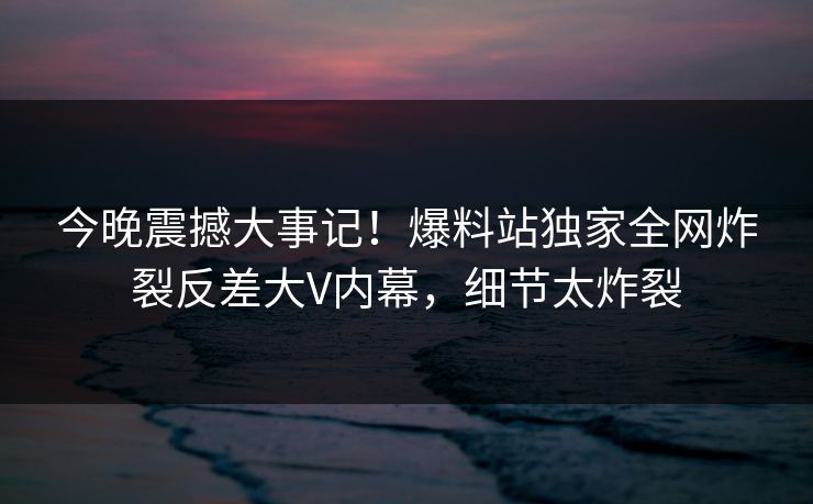 今晚震撼大事记！爆料站独家全网炸裂反差大V内幕，细节太炸裂