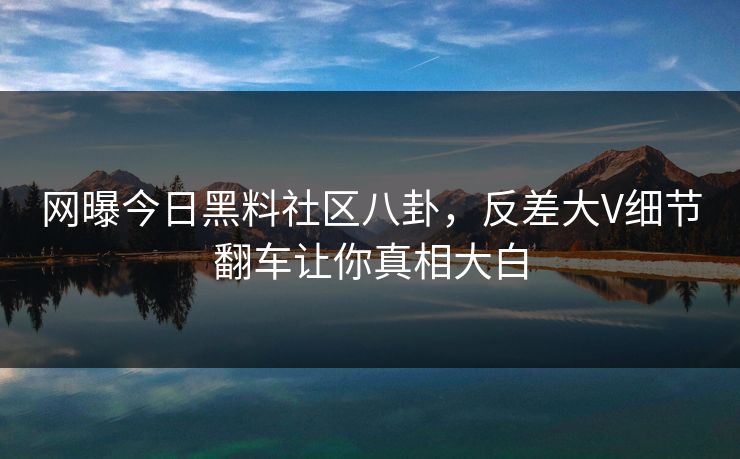 网曝今日黑料社区八卦，反差大V细节翻车让你真相大白