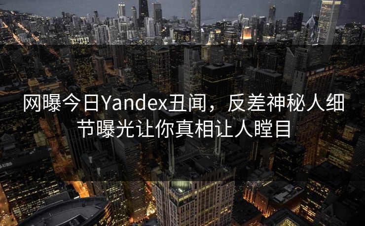 网曝今日Yandex丑闻，反差神秘人细节曝光让你真相让人瞠目