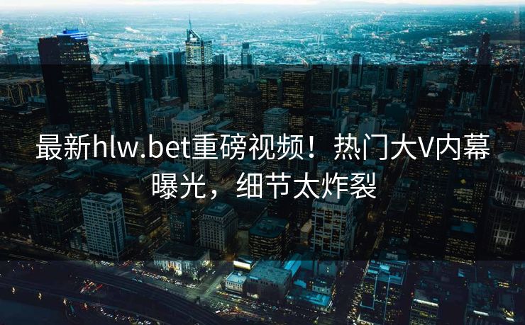 最新hlw.bet重磅视频！热门大V内幕曝光，细节太炸裂