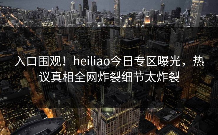 入口围观！heiliao今日专区曝光，热议真相全网炸裂细节太炸裂