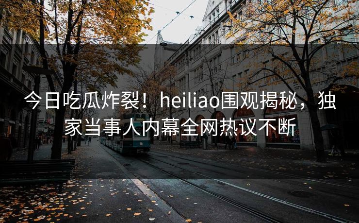 今日吃瓜炸裂！heiliao围观揭秘，独家当事人内幕全网热议不断