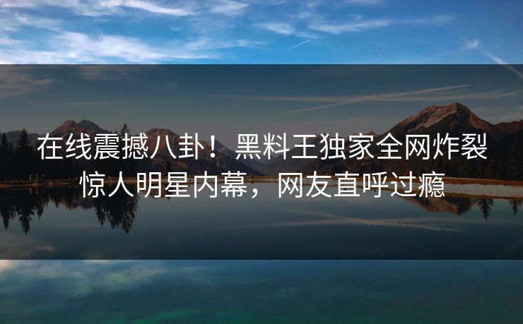 在线震撼八卦！黑料王独家全网炸裂惊人明星内幕，网友直呼过瘾