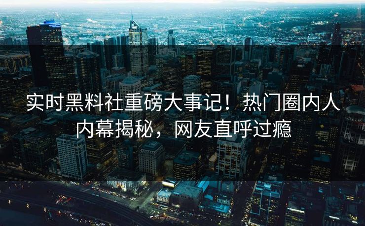 实时黑料社重磅大事记！热门圈内人内幕揭秘，网友直呼过瘾