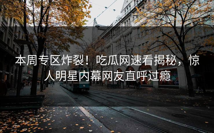 本周专区炸裂！吃瓜网速看揭秘，惊人明星内幕网友直呼过瘾