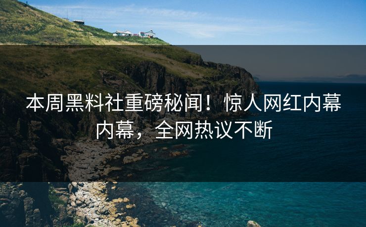 本周黑料社重磅秘闻！惊人网红内幕内幕，全网热议不断