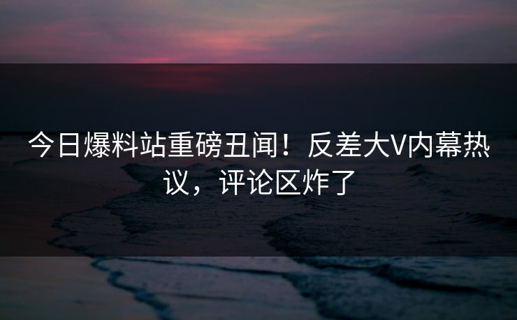 今日爆料站重磅丑闻！反差大V内幕热议，评论区炸了