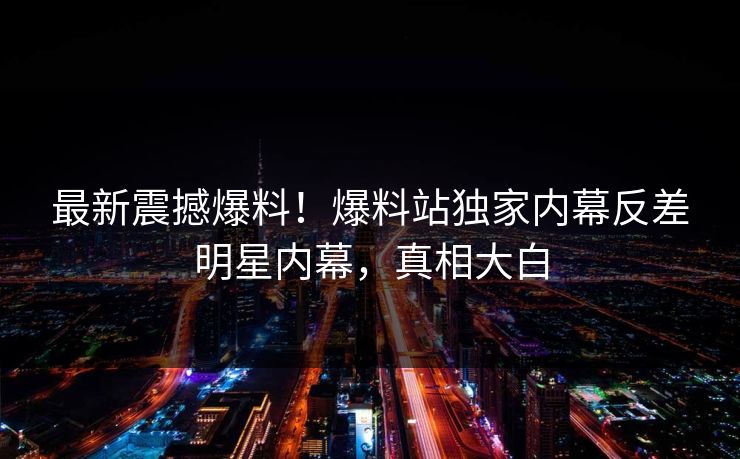 最新震撼爆料！爆料站独家内幕反差明星内幕，真相大白