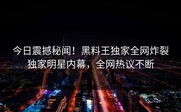 今日震撼秘闻！黑料王独家全网炸裂独家明星内幕，全网热议不断