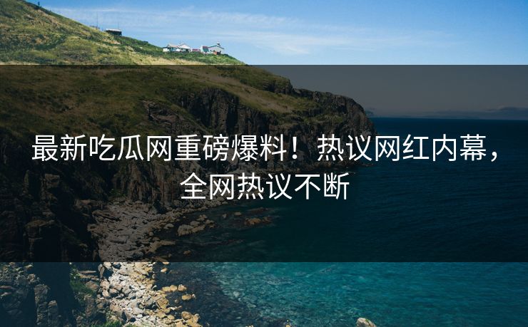 最新吃瓜网重磅爆料！热议网红内幕，全网热议不断
