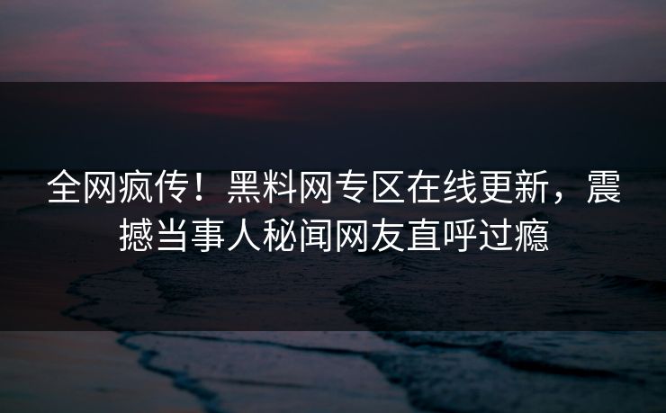 全网疯传！黑料网专区在线更新，震撼当事人秘闻网友直呼过瘾
