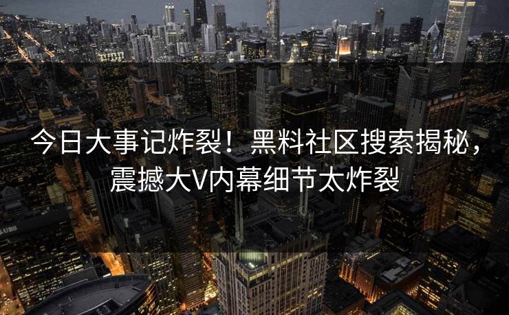 今日大事记炸裂！黑料社区搜索揭秘，震撼大V内幕细节太炸裂