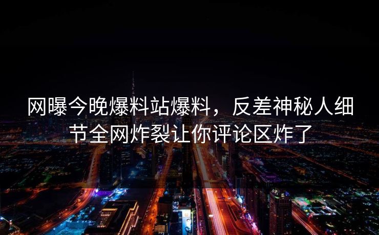 网曝今晚爆料站爆料，反差神秘人细节全网炸裂让你评论区炸了