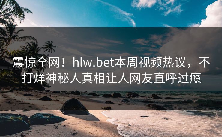 震惊全网！hlw.bet本周视频热议，不打烊神秘人真相让人网友直呼过瘾