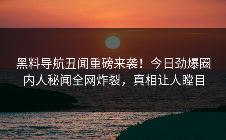 黑料导航丑闻重磅来袭！今日劲爆圈内人秘闻全网炸裂，真相让人瞠目