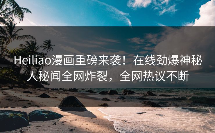 Heiliao漫画重磅来袭！在线劲爆神秘人秘闻全网炸裂，全网热议不断