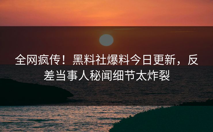 全网疯传！黑料社爆料今日更新，反差当事人秘闻细节太炸裂