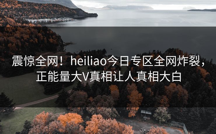 震惊全网！heiliao今日专区全网炸裂，正能量大V真相让人真相大白