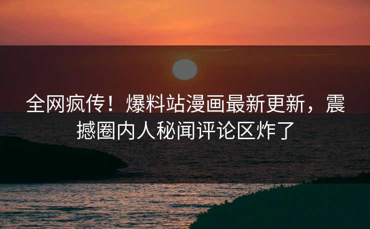 全网疯传！爆料站漫画最新更新，震撼圈内人秘闻评论区炸了