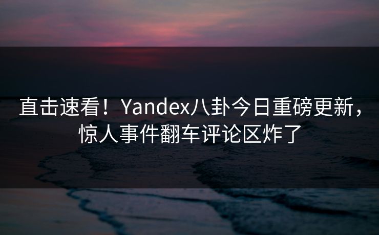 直击速看！Yandex八卦今日重磅更新，惊人事件翻车评论区炸了