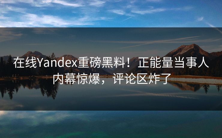 在线Yandex重磅黑料！正能量当事人内幕惊爆，评论区炸了