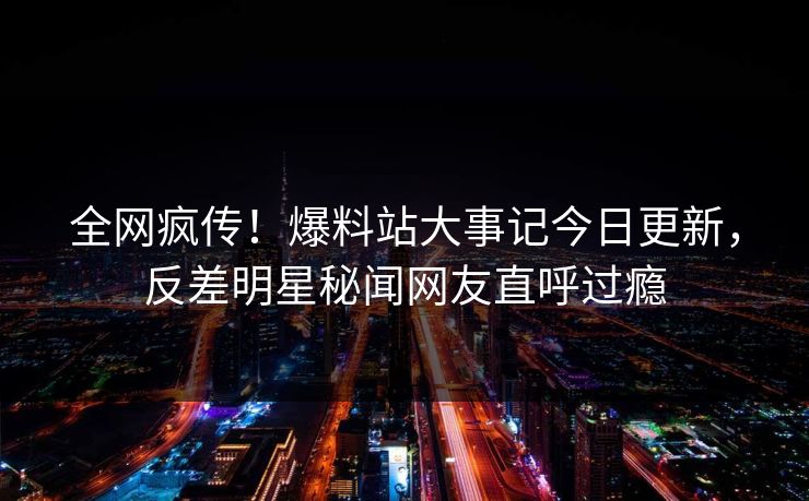 全网疯传！爆料站大事记今日更新，反差明星秘闻网友直呼过瘾