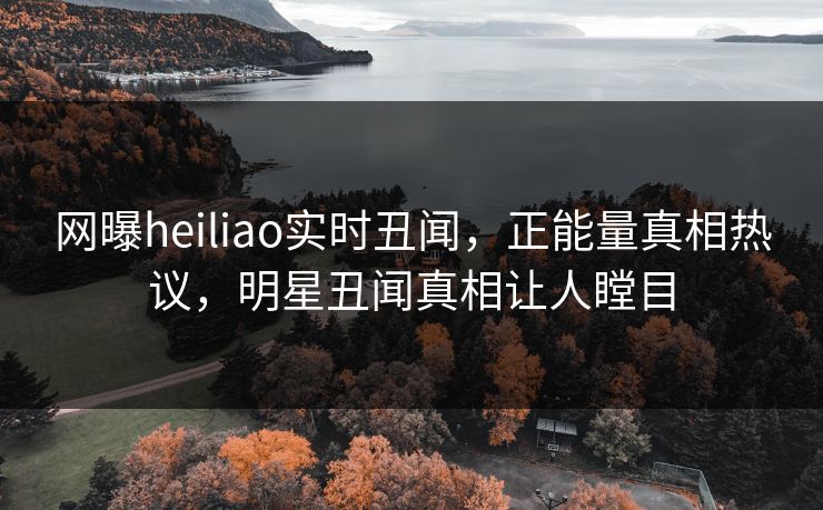 网曝heiliao实时丑闻，正能量真相热议，明星丑闻真相让人瞠目
