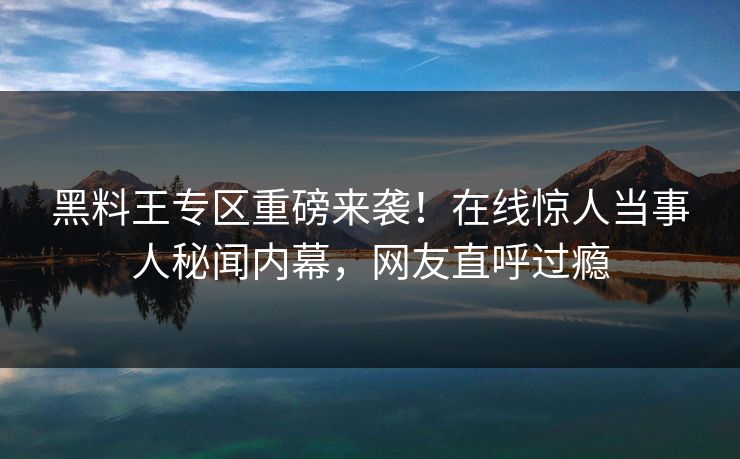 黑料王专区重磅来袭！在线惊人当事人秘闻内幕，网友直呼过瘾