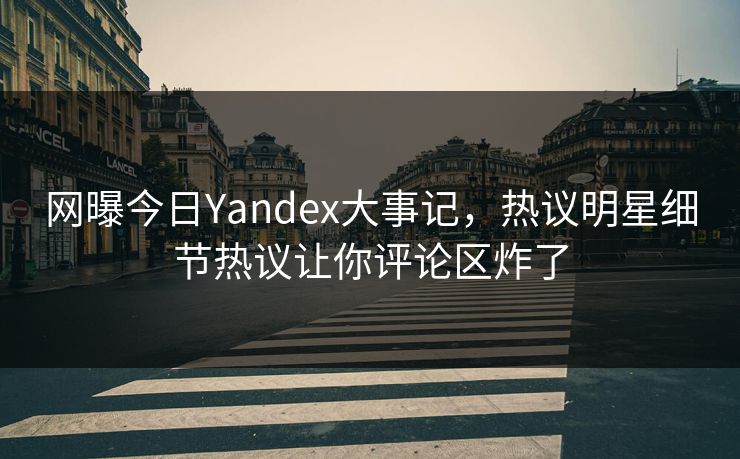 网曝今日Yandex大事记，热议明星细节热议让你评论区炸了