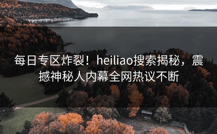 每日专区炸裂！heiliao搜索揭秘，震撼神秘人内幕全网热议不断