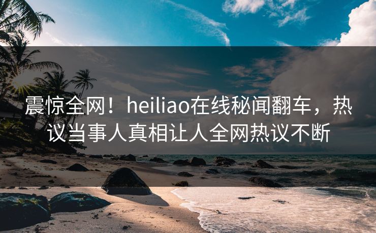 震惊全网！heiliao在线秘闻翻车，热议当事人真相让人全网热议不断