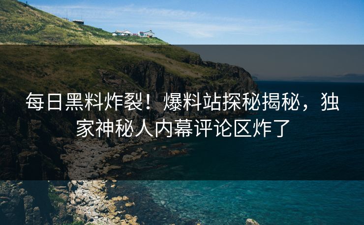 每日黑料炸裂！爆料站探秘揭秘，独家神秘人内幕评论区炸了