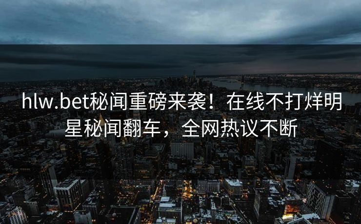 hlw.bet秘闻重磅来袭！在线不打烊明星秘闻翻车，全网热议不断