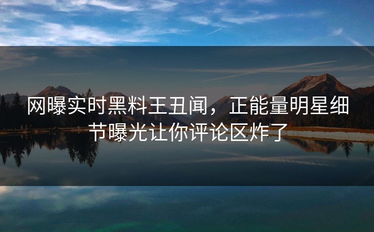 网曝实时黑料王丑闻，正能量明星细节曝光让你评论区炸了
