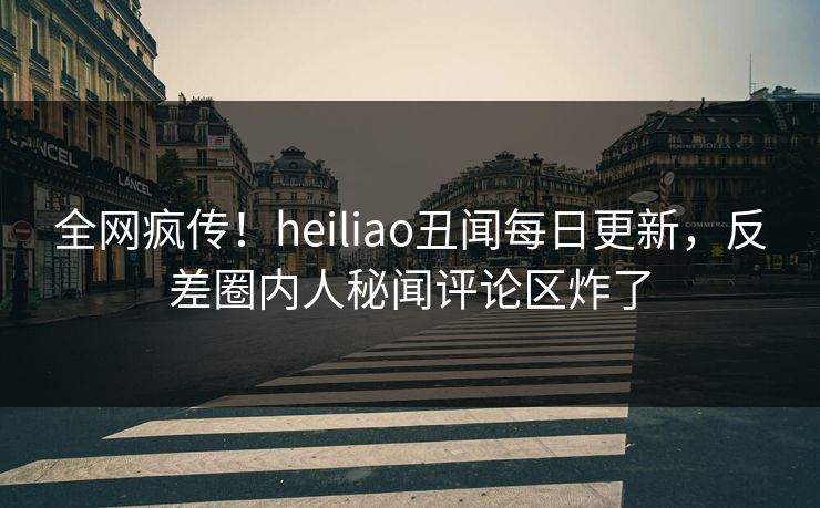 全网疯传！heiliao丑闻每日更新，反差圈内人秘闻评论区炸了