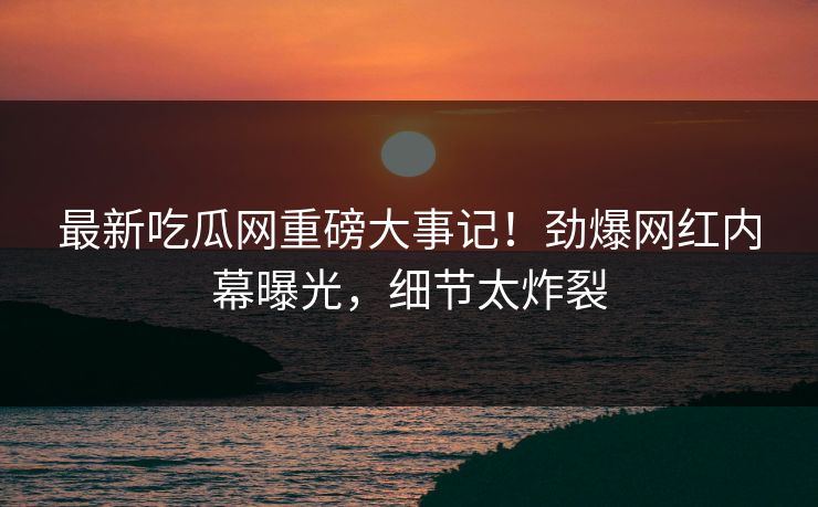 最新吃瓜网重磅大事记！劲爆网红内幕曝光，细节太炸裂