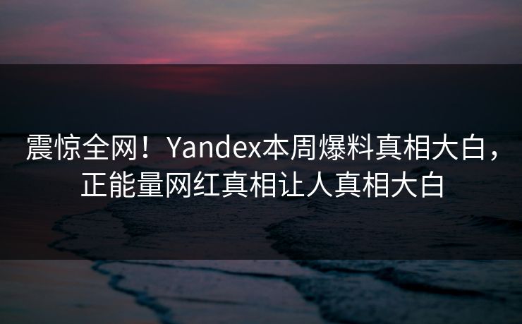 震惊全网！Yandex本周爆料真相大白，正能量网红真相让人真相大白