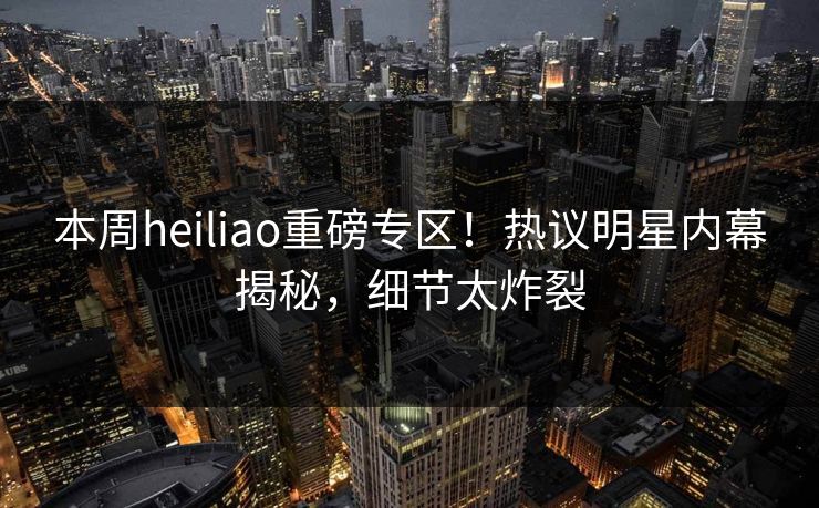 本周heiliao重磅专区！热议明星内幕揭秘，细节太炸裂
