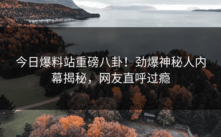 今日爆料站重磅八卦！劲爆神秘人内幕揭秘，网友直呼过瘾