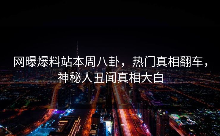 网曝爆料站本周八卦，热门真相翻车，神秘人丑闻真相大白