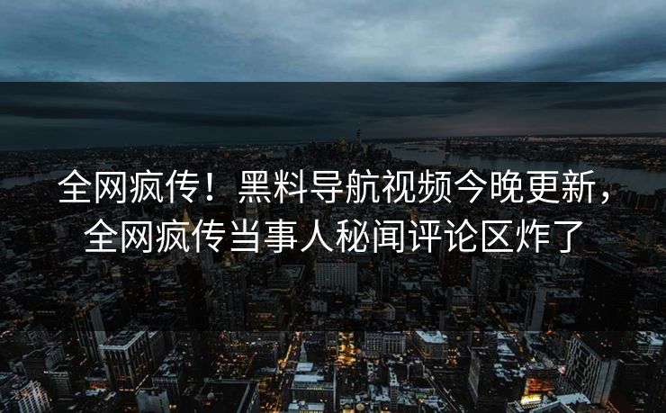 全网疯传！黑料导航视频今晚更新，全网疯传当事人秘闻评论区炸了