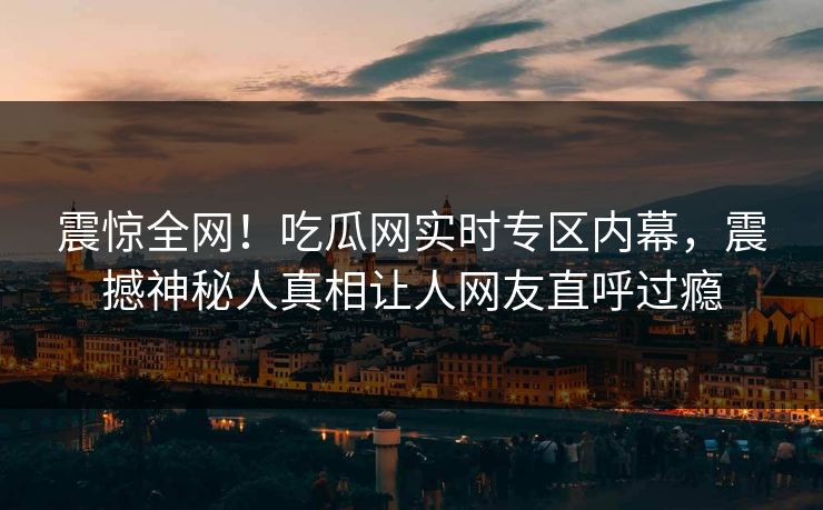 震惊全网！吃瓜网实时专区内幕，震撼神秘人真相让人网友直呼过瘾