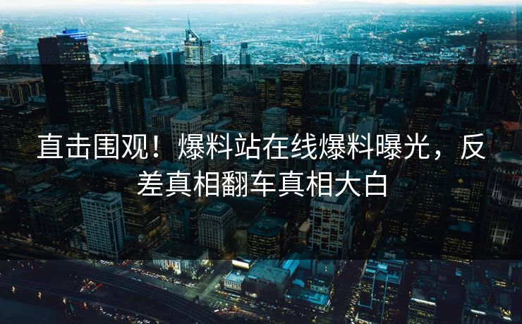 直击围观！爆料站在线爆料曝光，反差真相翻车真相大白