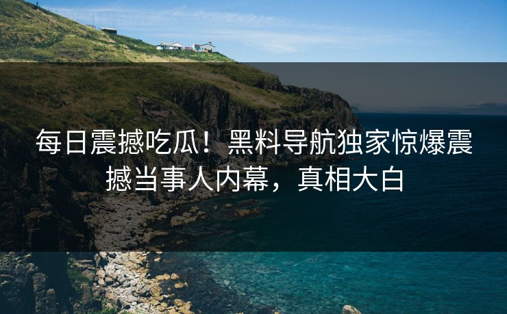 每日震撼吃瓜！黑料导航独家惊爆震撼当事人内幕，真相大白