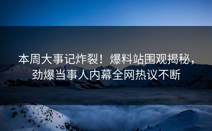 本周大事记炸裂！爆料站围观揭秘，劲爆当事人内幕全网热议不断