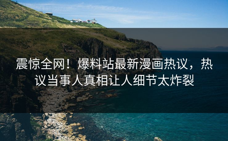震惊全网！爆料站最新漫画热议，热议当事人真相让人细节太炸裂