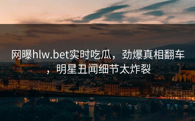 网曝hlw.bet实时吃瓜，劲爆真相翻车，明星丑闻细节太炸裂
